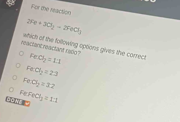 for the reaction 2fe + 3cl₂ → 2fecl₃ which of the following options gives the correct reactant:reactant ratio? fe:cl₂ = 1:1 fe:cl₂ = 2:3 fe:cl₂ = 3:2 fe:fecl₃ = 1:1 done