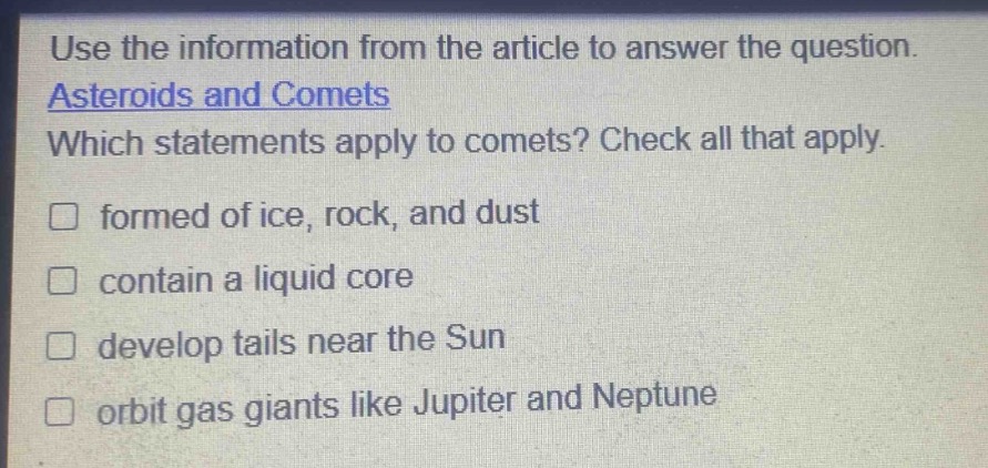 use the information from the article to answer the question. asteroids and comets which statements apply to comets? check all that apply. formed of ice, rock, and dust contain a liquid core develop tails near the sun orbit gas giants like jupiter and neptune