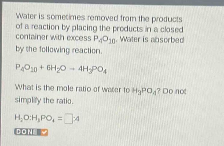 water is sometimes removed from the products of a reaction by placing the products in a closed container with excess p₄o₁₀. water is absorbed by the following reaction.\np₄o₁₀ + 6h₂o → 4h₃po₄\nwhat is the mole ratio of water to h₃po₄? do not simplify the ratio.\nh₂o:h₃po₄ = □:4\ndone