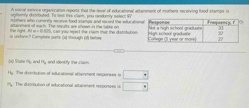 a social service organization reports that the level of educational attainment of mothers receiving food stamps is uniformly distributed. to test this claim, you randomly select 97 mothers who currently receive food stamps and record the educational attainment of each. the results are shown in the table on the right. at $alpha = 0.025$, can you reject the claim that the distribution is uniform? complete parts (a) through (d) below.\n(a) state $h_0$ and $h_a$ and identify the claim.\n$h_0$: the distribution of educational - attainment responses is \n$h_a$: the distribution of educational - attainment responses is \nresponse\tfrequency, $f$\nnot a high school graduate\t33\nhigh school graduate\t37\ncollege (1 year or more)\t27