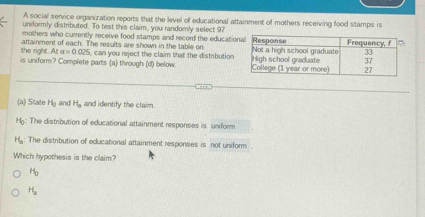 a social service organization reports that the level of educational attainment of mothers receiving food stamps is uniformly distributed. to test this claim, you randomly select 97 mothers who currently receive food stamps and record the educational attainment of each. the results are shown in the table on the right. at \\(\\alpha = 0.025\\), can you reject the claim that the distribution is uniform? complete parts (a) through (d) below.\n(a) state \\(h_0\\) and \\(h_a\\) and identify the claim.\n\\(h_0\\): the distribution of educational attainment responses is uniform.\n\\(h_a\\): the distribution of educational attainment responses is not uniform.\nwhich hypothesis is the claim?\n\\(h_0\\)\n\\(h_a\\)
