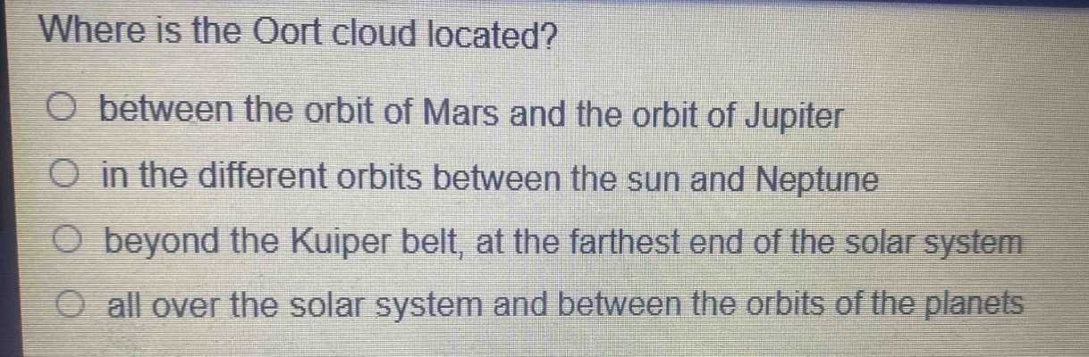 where is the oort cloud located?\n○ between the orbit of mars and the orbit of jupiter\n○ in the different orbits between the sun and neptune\n○ beyond the kuiper belt, at the farthest end of the solar system\n○ all over the solar system and between the orbits of the planets