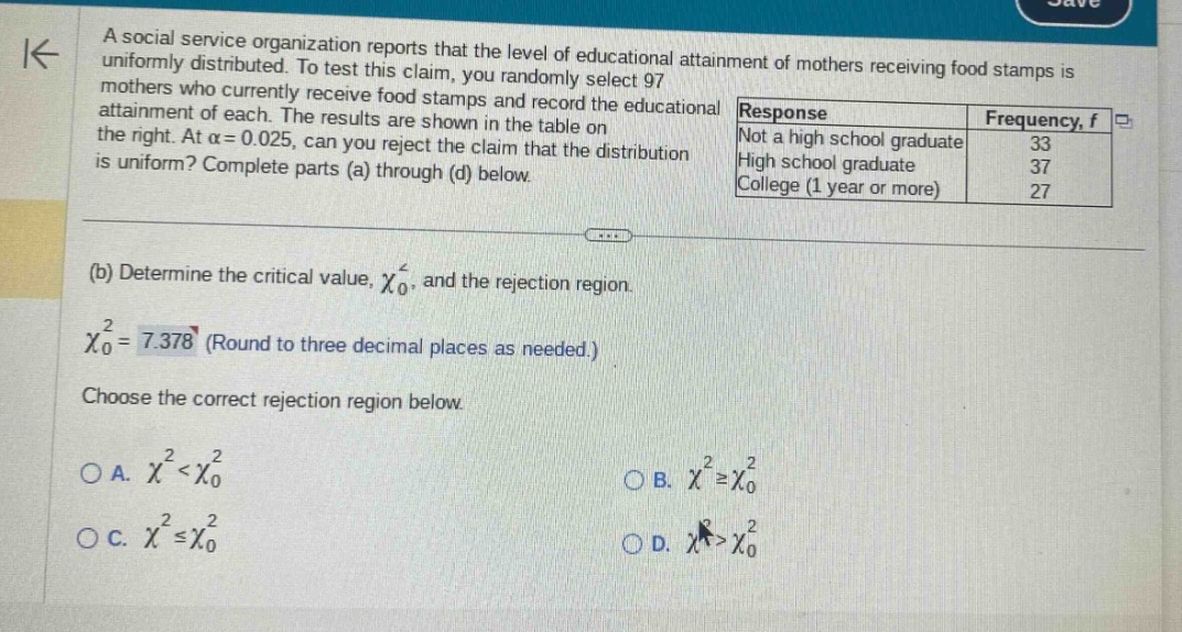 a social service organization reports that the level of educational attainment of mothers receiving food stamps is uniformly distributed. to test this claim, you randomly select 97 mothers who currently receive food stamps and record the educational attainment of each. the results are shown in the table on the right. at $alpha = 0.025$, can you reject the claim that the distribution is uniform? complete parts (a) through (d) below.\nresponse\tfrequency, f\nnot a high school graduate\t33\nhigh school graduate\t37\ncollege (1 year or more)\t27\n(b) determine the critical value, $chi_{0}^{2}$, and the rejection region.\n$chi_{0}^{2}=7.378$ (round to three decimal places as needed.)\nchoose the correct rejection region below.\na. $chi^{2}<chi_{0}^{2}$\nb. $chi^{2}geqchi_{0}^{2}$\nc. $chi^{2}leqchi_{0}^{2}$\nd. $chi^{2}>chi_{0}^{2}$
