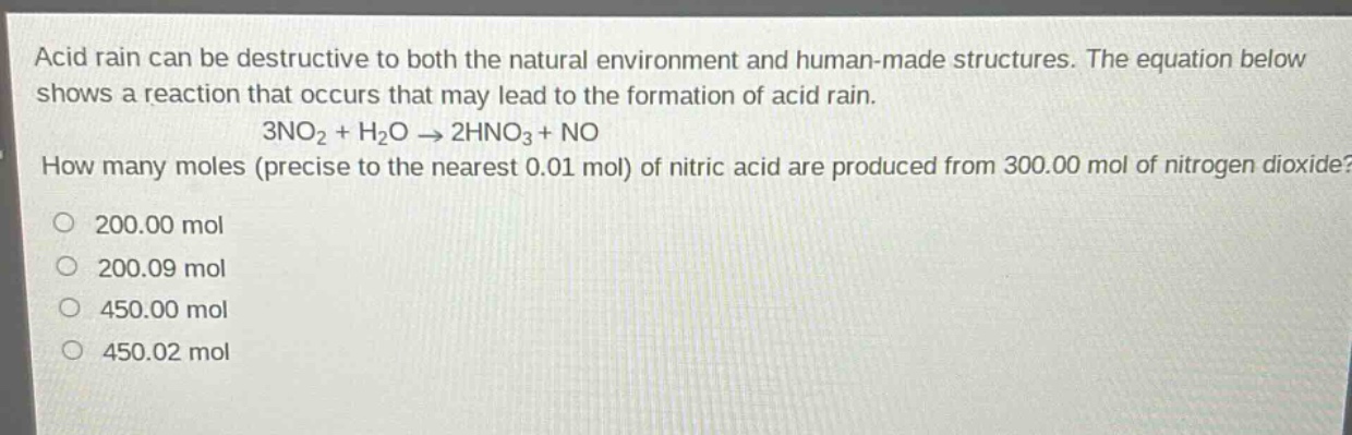 acid rain can be destructive to both the natural environment and human - made structures. the equation below shows a reaction that occurs that may lead to the formation of acid rain. 3no₂ + h₂o → 2hno₃ + no. how many moles (precise to the nearest 0.01 mol) of nitric acid are produced from 300.00 mol of nitrogen dioxide? 200.00 mol 200.09 mol 450.00 mol 450.02 mol