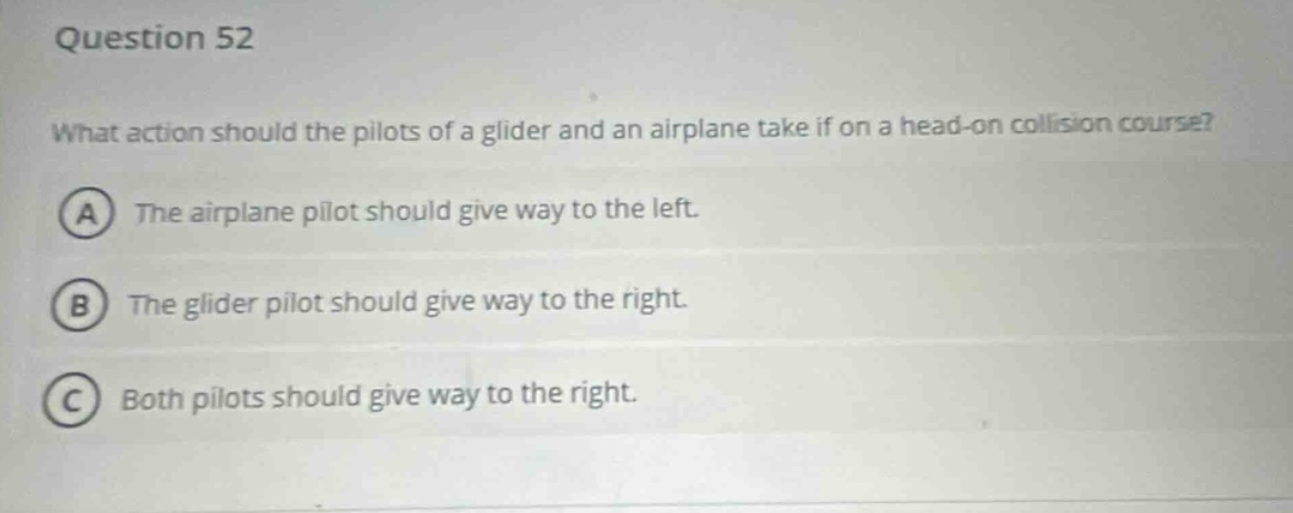 question 52\nwhat action should the pilots of a glider and an airplane take if on a head - on collision course?\na the airplane pilot should give way to the left.\nb the glider pilot should give way to the right.\nc both pilots should give way to the right.
