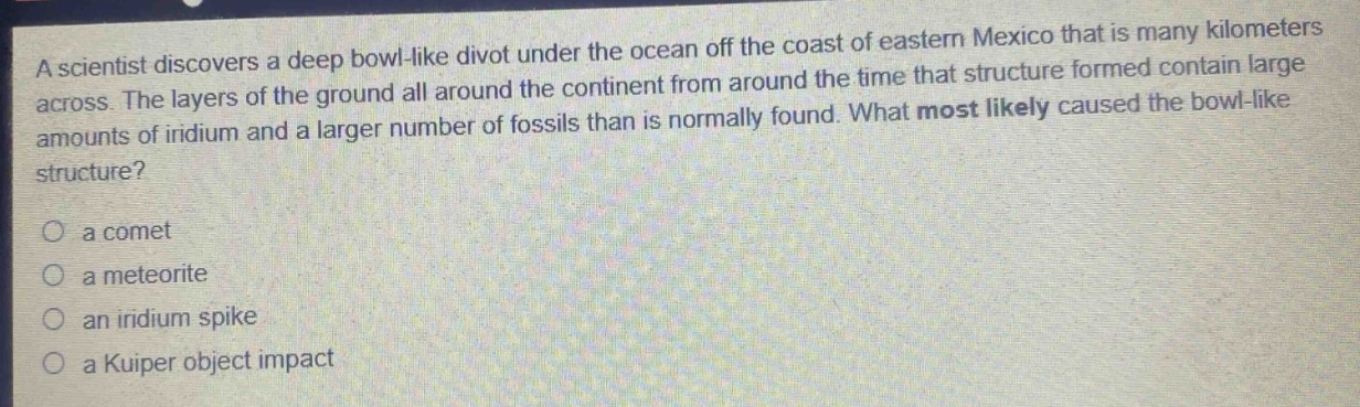 a scientist discovers a deep bowl - like divot under the ocean off the coast of eastern mexico that is many kilometers across. the layers of the ground all around the continent from around the time that structure formed contain large amounts of iridium and a larger number of fossils than is normally found. what most likely caused the bowl - like structure?\no a comet\no a meteorite\no an iridium spike\no a kuiper object impact