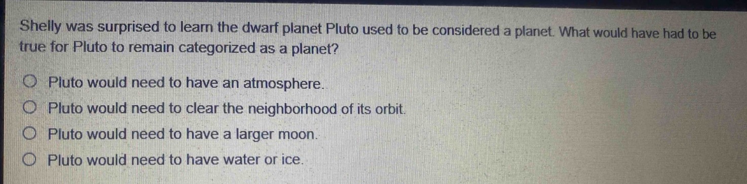 shelly was surprised to learn the dwarf planet pluto used to be considered a planet. what would have had to be true for pluto to remain categorized as a planet?\no pluto would need to have an atmosphere.\no pluto would need to clear the neighborhood of its orbit.\no pluto would need to have a larger moon.\no pluto would need to have water or ice.
