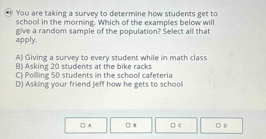 you are taking a survey to determine how students get to school in the morning. which of the examples below will give a random sample of the population? select all that apply.\na) giving a survey to every student while in math class\nb) asking 20 students at the bike racks\nc) polling 50 students in the school cafeteria\nd) asking your friend jeff how he gets to school