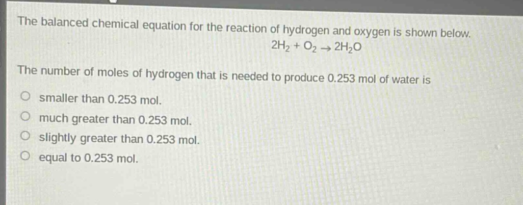 the balanced chemical equation for the reaction of hydrogen and oxygen is shown below.\n2h₂ + o₂ → 2h₂o\nthe number of moles of hydrogen that is needed to produce 0.253 mol of water is\nsmaller than 0.253 mol.\nmuch greater than 0.253 mol.\nslightly greater than 0.253 mol.\nequal to 0.253 mol.