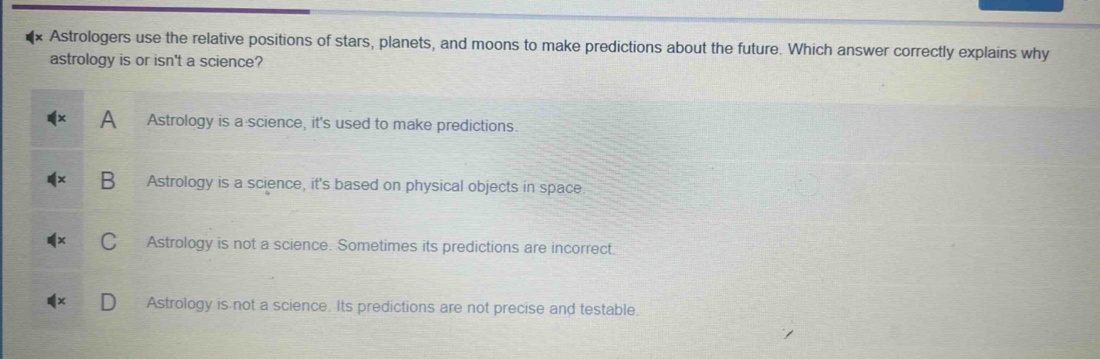 astrologers use the relative positions of stars, planets, and moons to make predictions about the future. which answer correctly explains why astrology is or isnt a science?\na astrology is a science, its used to make predictions.\nb astrology is a science, its based on physical objects in space.\nc astrology is not a science. sometimes its predictions are incorrect.\nd astrology is not a science. its predictions are not precise and testable.
