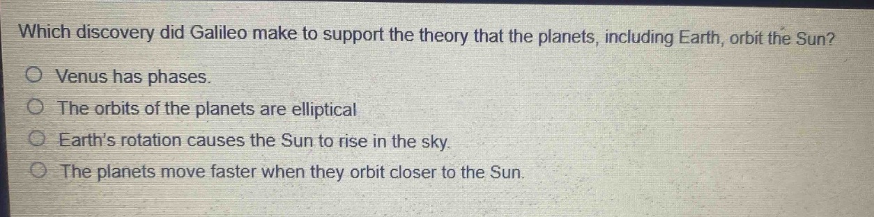 which discovery did galileo make to support the theory that the planets, including earth, orbit the sun?\nvenus has phases.\nthe orbits of the planets are elliptical\nearth’s rotation causes the sun to rise in the sky.\nthe planets move faster when they orbit closer to the sun.