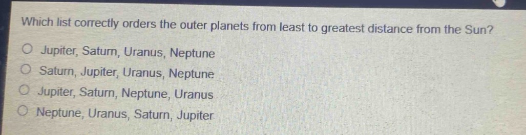 which list correctly orders the outer planets from least to greatest distance from the sun?\no jupiter, saturn, uranus, neptune\no saturn, jupiter, uranus, neptune\no jupiter, saturn, neptune, uranus\no neptune, uranus, saturn, jupiter