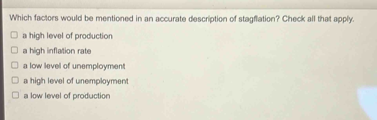 which factors would be mentioned in an accurate description of stagflation? check all that apply.\n□ a high level of production\n□ a high inflation rate\n□ a low level of unemployment\n□ a high level of unemployment\n□ a low level of production