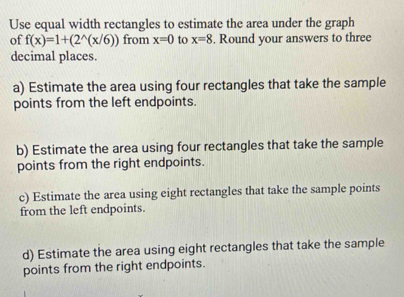 use equal width rectangles to estimate the area under the graph of f(x)=1+(2^(x/6)) from x = 0 to x = 8. round your answers to three decimal places.\na) estimate the area using four rectangles that take the sample points from the left endpoints.\nb) estimate the area using four rectangles that take the sample points from the right endpoints.\nc) estimate the area using eight rectangles that take the sample points from the left endpoints.\nd) estimate the area using eight rectangles that take the sample points from the right endpoints.