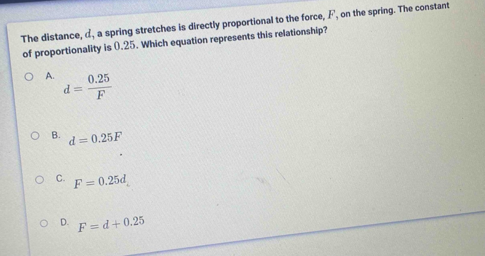 the distance, d, a spring stretches is directly proportional to the force, f, on the spring. the constant of proportionality is 0.25. which equation represents this relationship?\na. $d = \\frac{0.25}{f}$\nb. $d = 0.25f$\nc. $f = 0.25d$\nd. $f = d + 0.25$