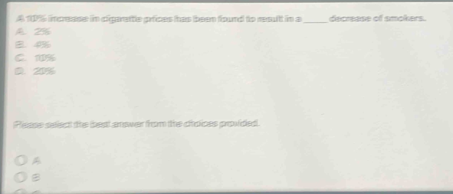 a 10% increase in cigarette prices has been found to result in a ______ decrease of smokers.\na. 2%\nb. 4%\nc. 10%\nd. 20%\nplease select the best answer from the choices provided.