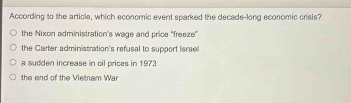 according to the article, which economic event sparked the decade - long economic crisis?\n○ the nixon administrations wage and price \freeze\\n○ the carter administrations refusal to support israel\n○ a sudden increase in oil prices in 1973\n○ the end of the vietnam war