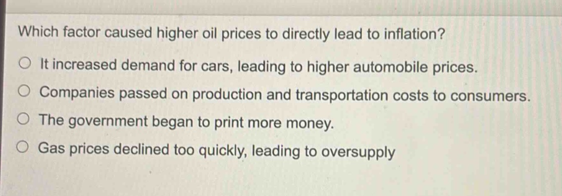 which factor caused higher oil prices to directly lead to inflation?\no it increased demand for cars, leading to higher automobile prices.\no companies passed on production and transportation costs to consumers.\no the government began to print more money.\no gas prices declined too quickly, leading to oversupply