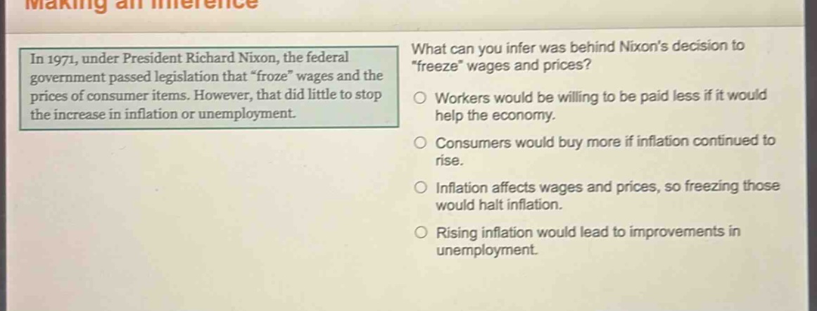 in 1971, under president richard nixon, the federal government passed legislation that “froze” wages and the prices of consumer items. however, that did little to stop the increase in inflation or unemployment. what can you infer was behind nixons decision to “freeze” wages and prices? workers would be willing to be paid less if it would help the economy. consumers would buy more if inflation continued to rise. inflation affects wages and prices, so freezing those would halt inflation. rising inflation would lead to improvements in unemployment.