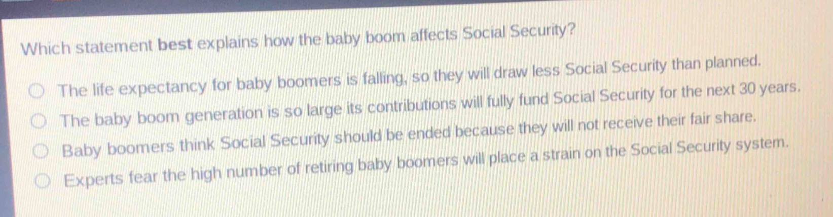 which statement best explains how the baby boom affects social security?\nthe life expectancy for baby boomers is falling, so they will draw less social security than planned.\nthe baby boom generation is so large its contributions will fully fund social security for the next 30 years.\nbaby boomers think social security should be ended because they will not receive their fair share.\nexperts fear the high number of retiring baby boomers will place a strain on the social security system.
