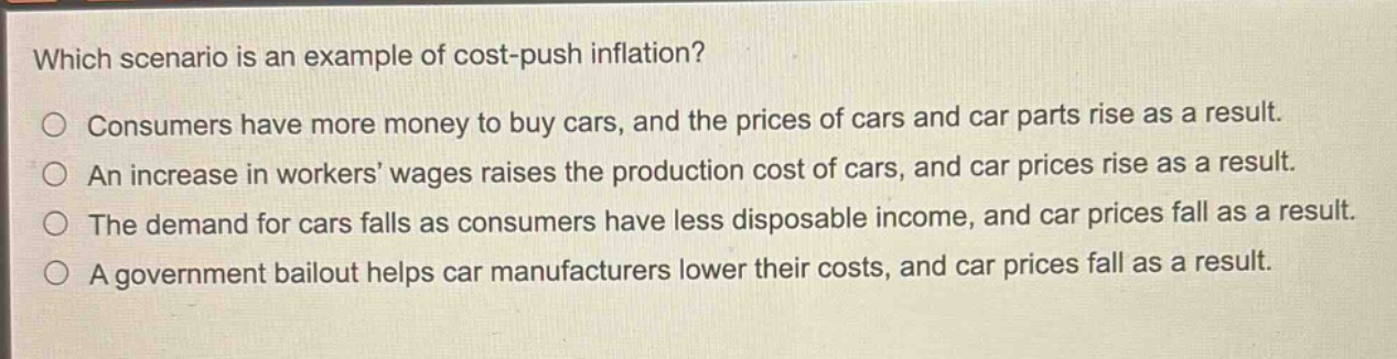 which scenario is an example of cost - push inflation?\nconsumers have more money to buy cars, and the prices of cars and car parts rise as a result.\nan increase in workers’ wages raises the production cost of cars, and car prices rise as a result.\nthe demand for cars falls as consumers have less disposable income, and car prices fall as a result.\na government bailout helps car manufacturers lower their costs, and car prices fall as a result.