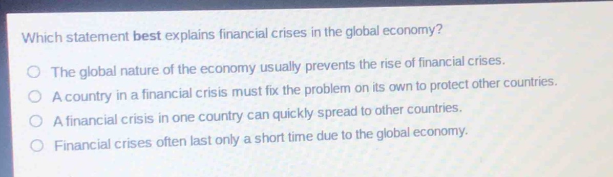 which statement best explains financial crises in the global economy?\nthe global nature of the economy usually prevents the rise of financial crises.\na country in a financial crisis must fix the problem on its own to protect other countries.\na financial crisis in one country can quickly spread to other countries.\nfinancial crises often last only a short time due to the global economy.