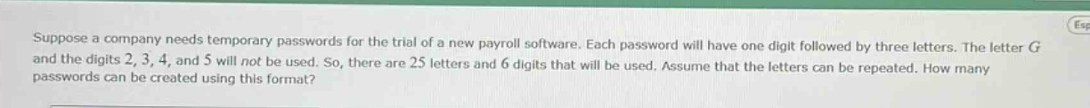 suppose a company needs temporary passwords for the trial of a new payroll software. each password will have one digit followed by three letters. the letter g and the digits 2, 3, 4, and 5 will not be used. so, there are 25 letters and 6 digits that will be used. assume that the letters can be repeated. how many passwords can be created using this format?