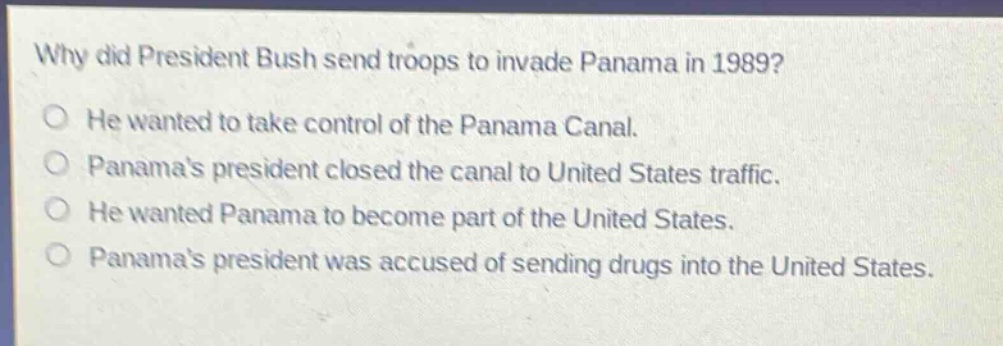 why did president bush send troops to invade panama in 1989?\nhe wanted to take control of the panama canal.\npanamas president closed the canal to united states traffic.\nhe wanted panama to become part of the united states.\npanamas president was accused of sending drugs into the united states.