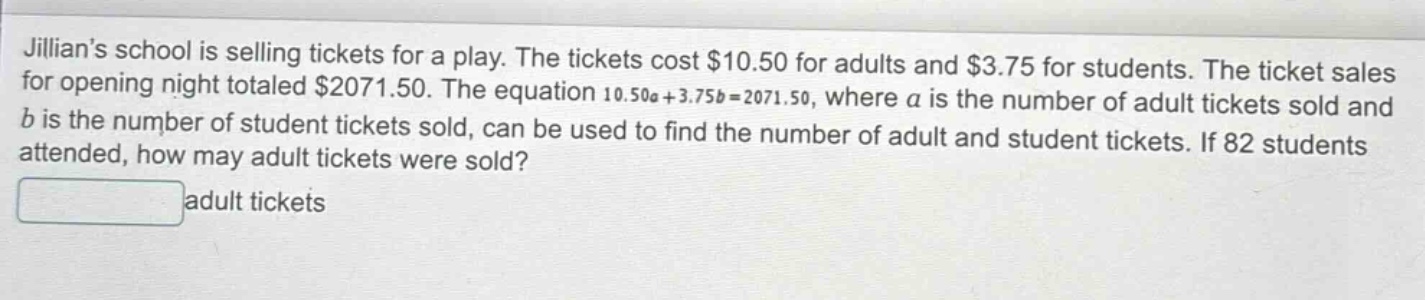 jillians school is selling tickets for a play. the tickets cost $10.50 for adults and $3.75 for students. the ticket sales for opening night totaled $2071.50. the equation 10.50a + 3.75b = 2071.50, where a is the number of adult tickets sold and b is the number of student tickets sold, can be used to find the number of adult and student tickets. if 82 students attended, how may adult tickets were sold? adult tickets