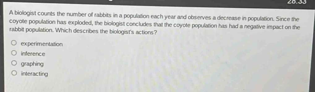 a biologist counts the number of rabbits in a population each year and observes a decrease in population. since the coyote population has exploded, the biologist concludes that the coyote population has had a negative impact on the rabbit population. which describes the biologists actions?\n○ experimentation\n○ inference\n○ graphing\n○ interacting
