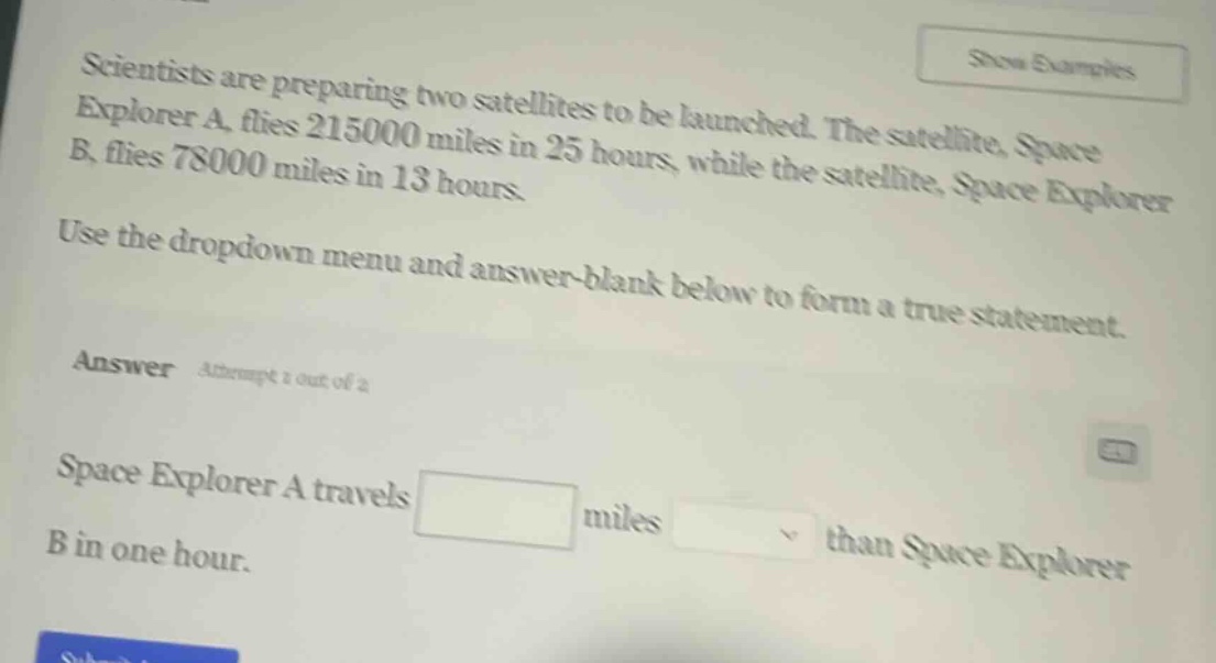 scientists are preparing two satellites to be launched. the satellite, space explorer a, flies 215000 miles in 25 hours, while the satellite, space explorer b, flies 78000 miles in 13 hours. use the dropdown menu and answer - blank below to form a true statement. answer attempt 1 out of 2 space explorer a travels blank miles dropdown than space explorer b in one hour.