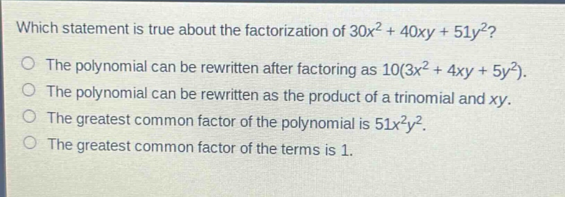 which statement is true about the factorization of $30x^{2}+40xy + 51y^{2}$?\nthe polynomial can be rewritten after factoring as $10(3x^{2}+4xy + 5y^{2})$.\nthe polynomial can be rewritten as the product of a trinomial and $xy$.\nthe greatest common factor of the polynomial is $51x^{2}y^{2}$.\nthe greatest common factor of the terms is 1.