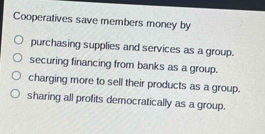cooperatives save members money by\n○ purchasing supplies and services as a group.\n○ securing financing from banks as a group.\n○ charging more to sell their products as a group.\n○ sharing all profits democratically as a group.