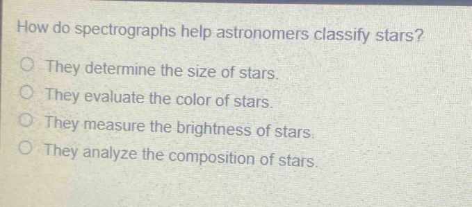 how do spectrographs help astronomers classify stars?\nthey determine the size of stars.\nthey evaluate the color of stars.\nthey measure the brightness of stars.\nthey analyze the composition of stars.