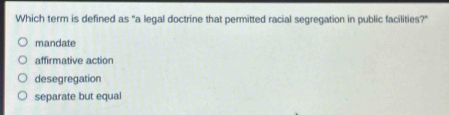 which term is defined as \a legal doctrine that permitted racial segregation in public facilities?\ \nmandate \naffirmative action \ndesegregation \nseparate but equal