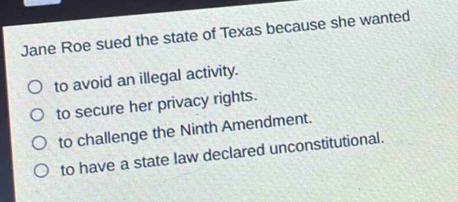 jane roe sued the state of texas because she wanted\n○ to avoid an illegal activity.\n○ to secure her privacy rights.\n○ to challenge the ninth amendment.\n○ to have a state law declared unconstitutional.