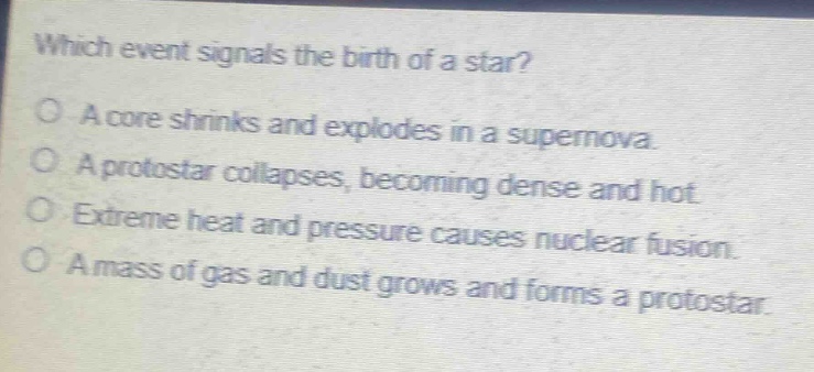 which event signals the birth of a star?\na core shrinks and explodes in a supernova.\na protostar collapses, becoming dense and hot.\nextreme heat and pressure causes nuclear fusion.\na mass of gas and dust grows and forms a protostar.