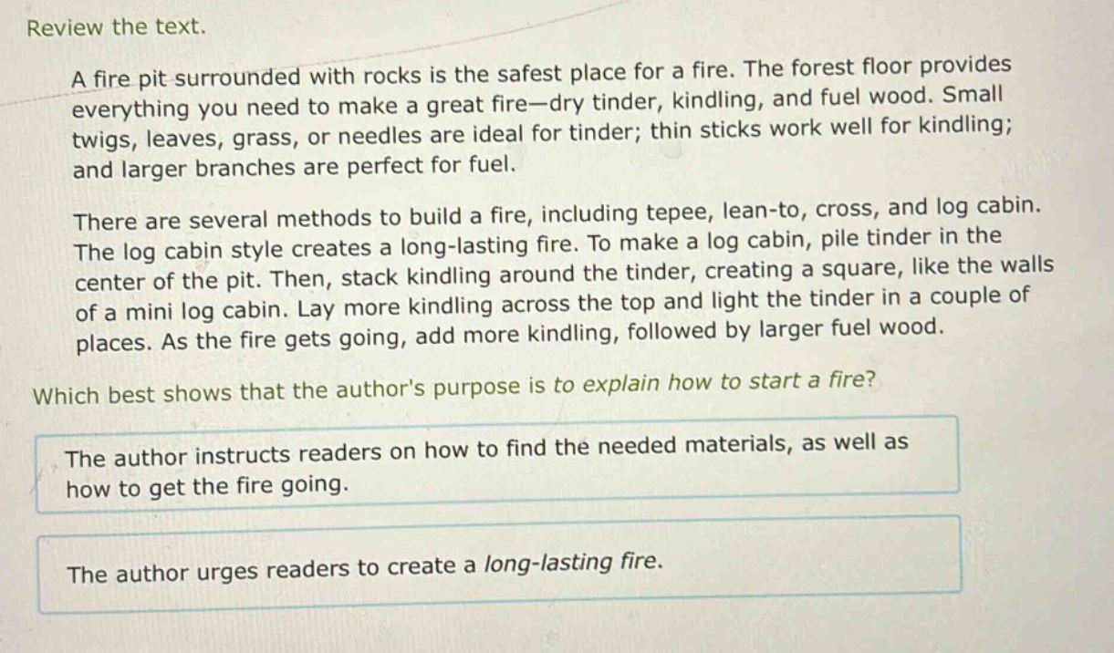 review the text.\na fire pit surrounded with rocks is the safest place for a fire. the forest floor provides everything you need to make a great fire—dry tinder, kindling, and fuel wood. small twigs, leaves, grass, or needles are ideal for tinder; thin sticks work well for kindling; and larger branches are perfect for fuel.\nthere are several methods to build a fire, including tepee, lean - to, cross, and log cabin. the log cabin style creates a long - lasting fire. to make a log cabin, pile tinder in the center of the pit. then, stack kindling around the tinder, creating a square, like the walls of a mini log cabin. lay more kindling across the top and light the tinder in a couple of places. as the fire gets going, add more kindling, followed by larger fuel wood.\nwhich best shows that the authors purpose is to explain how to start a fire?\nthe author instructs readers on how to find the needed materials, as well as how to get the fire going.\nthe author urges readers to create a long - lasting fire.