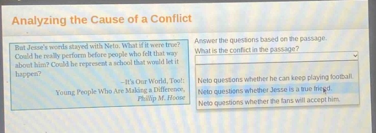 analyzing the cause of a conflict but jesses words stayed with neto. what if it were true? could he really perform before people who felt that way about him? could he represent a school that would let it happen? -its our world, too!: young people who are making a difference, phillip m. hoose answer the questions based on the passage. what is the conflict in the passage? neto questions whether he can keep playing football. neto questions whether jesse is a true friend. neto questions whether the fans will accept him.