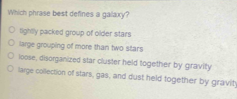 which phrase best defines a galaxy?\no tightly packed group of older stars\no large grouping of more than two stars\no loose, disorganized star cluster held together by gravity\no large collection of stars, gas, and dust held together by gravity
