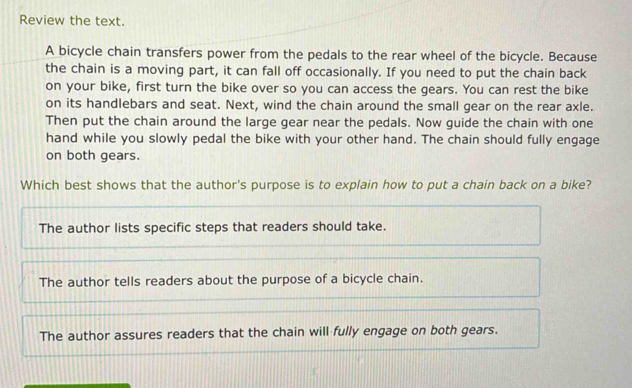 review the text.\na bicycle chain transfers power from the pedals to the rear wheel of the bicycle. because the chain is a moving part, it can fall off occasionally. if you need to put the chain back on your bike, first turn the bike over so you can access the gears. you can rest the bike on its handlebars and seat. next, wind the chain around the small gear on the rear axle. then put the chain around the large gear near the pedals. now guide the chain with one hand while you slowly pedal the bike with your other hand. the chain should fully engage on both gears.\nwhich best shows that the authors purpose is to explain how to put a chain back on a bike?\nthe author lists specific steps that readers should take.\nthe author tells readers about the purpose of a bicycle chain.\nthe author assures readers that the chain will fully engage on both gears.