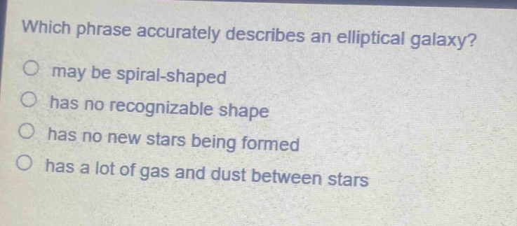 which phrase accurately describes an elliptical galaxy?\nmay be spiral - shaped\nhas no recognizable shape\nhas no new stars being formed\nhas a lot of gas and dust between stars