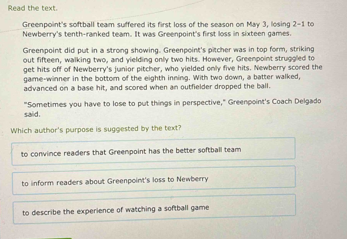 read the text.\ngreenpoints softball team suffered its first loss of the season on may 3, losing 2 - 1 to newberrys tenth - ranked team. it was greenpoints first loss in sixteen games.\ngreenpoint did put in a strong showing. greenpoints pitcher was in top form, striking out fifteen, walking two, and yielding only two hits. however, greenpoint struggled to get hits off of newberrys junior pitcher, who yielded only five hits. newberry scored the game - winner in the bottom of the eighth inning. with two down, a batter walked, advanced on a base hit, and scored when an outfielder dropped the ball.\n\sometimes you have to lose to put things in perspective,\ greenpoints coach delgado said.\nwhich authors purpose is suggested by the text?\nto convince readers that greenpoint has the better softball team\nto inform readers about greenpoints loss to newberry\nto describe the experience of watching a softball game