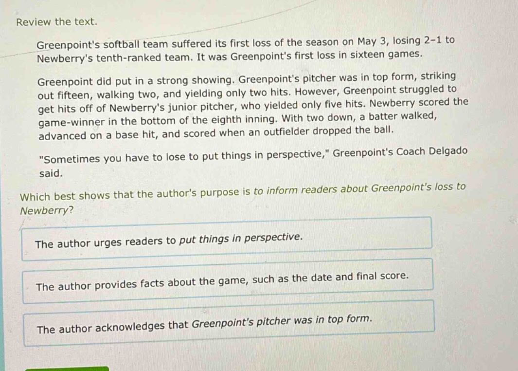review the text.\ngreenpoints softball team suffered its first loss of the season on may 3, losing 2 - 1 to newberrys tenth - ranked team. it was greenpoints first loss in sixteen games.\ngreenpoint did put in a strong showing. greenpoints pitcher was in top form, striking out fifteen, walking two, and yielding only two hits. however, greenpoint struggled to get hits off of newberrys junior pitcher, who yielded only five hits. newberry scored the game - winner in the bottom of the eighth inning. with two down, a batter walked, advanced on a base hit, and scored when an outfielder dropped the ball.\n\sometimes you have to lose to put things in perspective,\ greenpoints coach delgado said.\nwhich best shows that the authors purpose is to inform readers about greenpoints loss to newberry?\nthe author urges readers to put things in perspective.\nthe author provides facts about the game, such as the date and final score.\nthe author acknowledges that greenpoints pitcher was in top form.