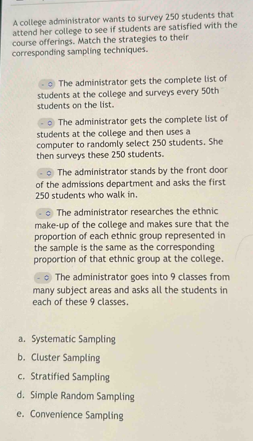 a college administrator wants to survey 250 students that attend her college to see if students are satisfied with the course offerings. match the strategies to their corresponding sampling techniques.\nthe administrator gets the complete list of students at the college and surveys every 50th students on the list.\nthe administrator gets the complete list of students at the college and then uses a computer to randomly select 250 students. she then surveys these 250 students.\nthe administrator stands by the front door of the admissions department and asks the first 250 students who walk in.\nthe administrator researches the ethnic make - up of the college and makes sure that the proportion of each ethnic group represented in the sample is the same as the corresponding proportion of that ethnic group at the college.\nthe administrator goes into 9 classes from many subject areas and asks all the students in each of these 9 classes.\na. systematic sampling\nb. cluster sampling\nc. stratified sampling\nd. simple random sampling\ne. convenience sampling
