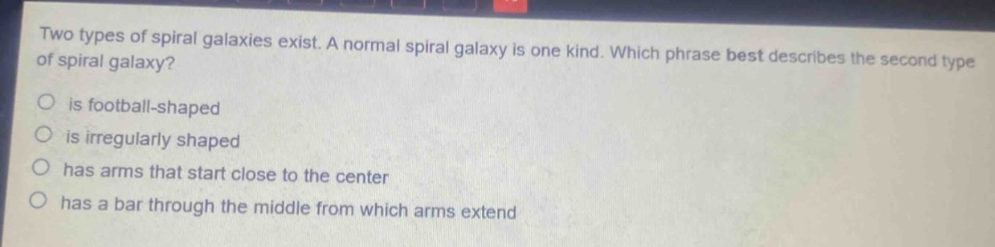 two types of spiral galaxies exist. a normal spiral galaxy is one kind. which phrase best describes the second type of spiral galaxy?\n○ is football - shaped\n○ is irregularly shaped\n○ has arms that start close to the center\n○ has a bar through the middle from which arms extend