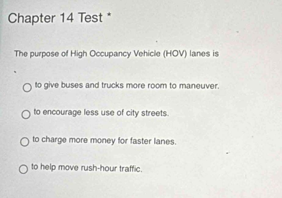 chapter 14 test *\nthe purpose of high occupancy vehicle (hov) lanes is\nto give buses and trucks more room to maneuver.\nto encourage less use of city streets.\nto charge more money for faster lanes.\nto help move rush - hour traffic.