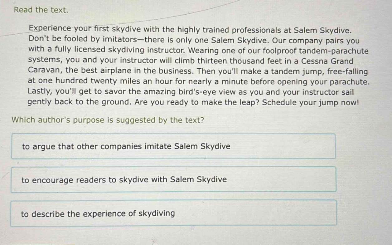read the text.\nexperience your first skydive with the highly trained professionals at salem skydive. dont be fooled by imitators—there is only one salem skydive. our company pairs you with a fully licensed skydiving instructor. wearing one of our foolproof tandem - parachute systems, you and your instructor will climb thirteen thousand feet in a cessna grand caravan, the best airplane in the business. then youll make a tandem jump, free - falling at one hundred twenty miles an hour for nearly a minute before opening your parachute. lastly, youll get to savor the amazing birds - eye view as you and your instructor sail gently back to the ground. are you ready to make the leap? schedule your jump now!\nwhich authors purpose is suggested by the text?\nto argue that other companies imitate salem skydive\nto encourage readers to skydive with salem skydive\nto describe the experience of skydiving