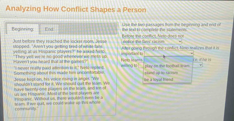 analyzing how conflict shapes a person\nbeginning: end:\njust before they reached the locker room, jesse stopped. “aren’t you getting tired of white fans yelling at us hispanic players?” he asked neto. “they yell we’re no good whenever we mess up. haven’t you heard that at the games?” “i never really paid attention to it,” neto replied. something about this made him uncomfortable. jesse kept on, his voice rising in anger. “we shouldn’t stand for it. we should quit the team. we have twenty - one players on the team, and ten of us are hispanic. most of the best players are hispanic. without us, there wouldn’t even be a team. if we quit, we could wake up this whole community.”\nuse the two passages from the beginning and end of the text to complete the statements.\nbefore the conflict, neto does not notice the fans’ racism\nafter going through the conflict, neto realizes that it is important to\nneto learns\nce, if he is willing to play on the football team\nstand up to racism\nbe a loyal friend
