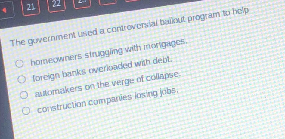 the government used a controversial bailout program to help\n○ homeowners struggling with mortgages.\n○ foreign banks overloaded with debt.\n○ automakers on the verge of collapse.\n○ construction companies losing jobs.